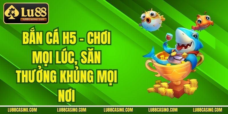 Bắn Cá H5 - Chơi Mọi Lúc, Săn Thưởng Khủng Mọi Nơi